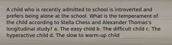 A child who is recently admitted to school is introverted and prefers being alone at the school. What is the temperament of the child according to Stella Chess and Alexander Thomas's longitudinal study? a. The easy child b. The difficult child c. The hyperactive child d. The slow to warm-up child