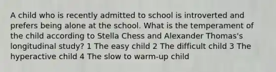 A child who is recently admitted to school is introverted and prefers being alone at the school. What is the temperament of the child according to Stella Chess and Alexander Thomas's longitudinal study? 1 The easy child 2 The difficult child 3 The hyperactive child 4 The slow to warm-up child