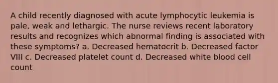 A child recently diagnosed with acute lymphocytic leukemia is pale, weak and lethargic. The nurse reviews recent laboratory results and recognizes which abnormal finding is associated with these symptoms? a. Decreased hematocrit b. Decreased factor VIII c. Decreased platelet count d. Decreased white blood cell count