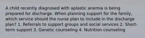 A child recently diagnosed with aplastic anemia is being prepared for discharge. When planning support for the family, which service should the nurse plan to include in the discharge plan? 1. Referrals to support groups and social services 2. Short-term support 3. Genetic counseling 4. Nutrition counseling