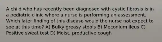 A child who has recently been diagnosed with cystic fibrosis is in a pediatric clinic where a nurse is performing an assessment. Which later finding of this disease would the nurse not expect to see at this time? A) Bulky greasy stools B) Meconium ileus C) Positive sweat test D) Moist, productive cough