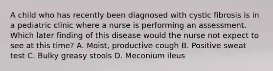 A child who has recently been diagnosed with cystic fibrosis is in a pediatric clinic where a nurse is performing an assessment. Which later finding of this disease would the nurse not expect to see at this time? A. Moist, productive cough B. Positive sweat test C. Bulky greasy stools D. Meconium ileus