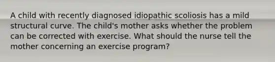 A child with recently diagnosed idiopathic scoliosis has a mild structural curve. The child's mother asks whether the problem can be corrected with exercise. What should the nurse tell the mother concerning an exercise program?