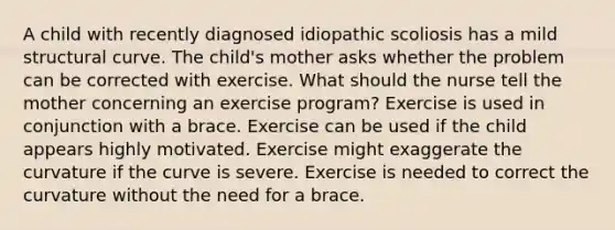 A child with recently diagnosed idiopathic scoliosis has a mild structural curve. The child's mother asks whether the problem can be corrected with exercise. What should the nurse tell the mother concerning an exercise program? Exercise is used in conjunction with a brace. Exercise can be used if the child appears highly motivated. Exercise might exaggerate the curvature if the curve is severe. Exercise is needed to correct the curvature without the need for a brace.