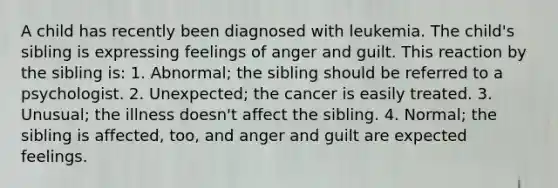 A child has recently been diagnosed with leukemia. The child's sibling is expressing feelings of anger and guilt. This reaction by the sibling is: 1. Abnormal; the sibling should be referred to a psychologist. 2. Unexpected; the cancer is easily treated. 3. Unusual; the illness doesn't affect the sibling. 4. Normal; the sibling is affected, too, and anger and guilt are expected feelings.