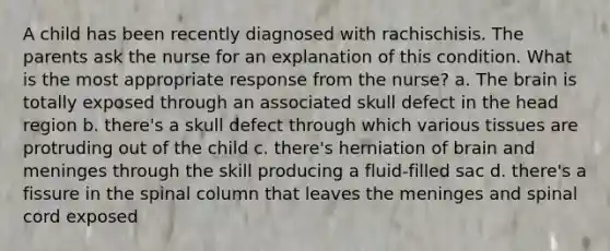 A child has been recently diagnosed with rachischisis. The parents ask the nurse for an explanation of this condition. What is the most appropriate response from the nurse? a. The brain is totally exposed through an associated skull defect in the head region b. there's a skull defect through which various tissues are protruding out of the child c. there's herniation of brain and meninges through the skill producing a fluid-filled sac d. there's a fissure in the spinal column that leaves the meninges and spinal cord exposed