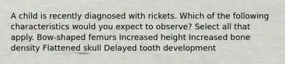 A child is recently diagnosed with rickets. Which of the following characteristics would you expect to observe? Select all that apply. Bow-shaped femurs Increased height Increased bone density Flattened skull Delayed tooth development