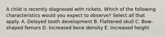 A child is recently diagnosed with rickets. Which of the following characteristics would you expect to observe? Select all that apply. A. Delayed tooth development B. Flattened skull C. Bow-shaped femurs D. Increased bone density E. Increased height