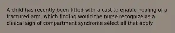 A child has recently been fitted with a cast to enable healing of a fractured arm, which finding would the nurse recognize as a clinical sign of compartment syndrome select all that apply