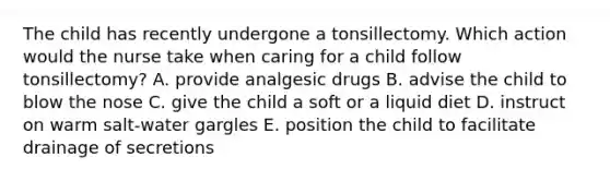 The child has recently undergone a tonsillectomy. Which action would the nurse take when caring for a child follow tonsillectomy? A. provide analgesic drugs B. advise the child to blow the nose C. give the child a soft or a liquid diet D. instruct on warm salt-water gargles E. position the child to facilitate drainage of secretions