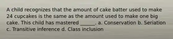 A child recognizes that the amount of cake batter used to make 24 cupcakes is the same as the amount used to make one big cake. This child has mastered ______. a. Conservation b. Seriation c. Transitive inference d. Class inclusion