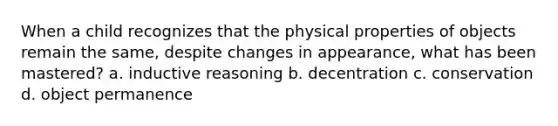 When a child recognizes that the physical properties of objects remain the same, despite changes in appearance, what has been mastered? a. inductive reasoning b. decentration c. conservation d. object permanence