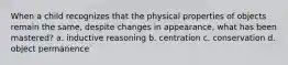 When a child recognizes that the physical properties of objects remain the same, despite changes in appearance, what has been mastered? a. inductive reasoning b. centration c. conservation d. object permanence
