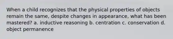 When a child recognizes that the physical properties of objects remain the same, despite changes in appearance, what has been mastered? a. inductive reasoning b. centration c. conservation d. object permanence