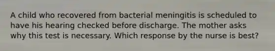 A child who recovered from bacterial meningitis is scheduled to have his hearing checked before discharge. The mother asks why this test is necessary. Which response by the nurse is best?