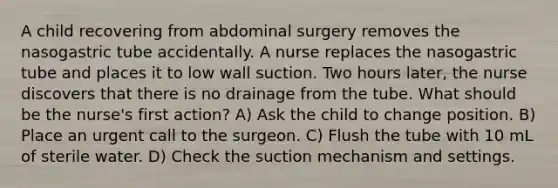 A child recovering from abdominal surgery removes the nasogastric tube accidentally. A nurse replaces the nasogastric tube and places it to low wall suction. Two hours later, the nurse discovers that there is no drainage from the tube. What should be the nurse's first action? A) Ask the child to change position. B) Place an urgent call to the surgeon. C) Flush the tube with 10 mL of sterile water. D) Check the suction mechanism and settings.