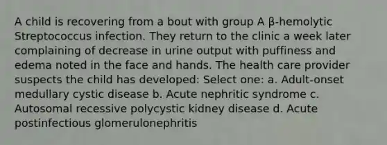 A child is recovering from a bout with group A β-hemolytic Streptococcus infection. They return to the clinic a week later complaining of decrease in urine output with puffiness and edema noted in the face and hands. The health care provider suspects the child has developed: Select one: a. Adult-onset medullary cystic disease b. Acute nephritic syndrome c. Autosomal recessive polycystic kidney disease d. Acute postinfectious glomerulonephritis