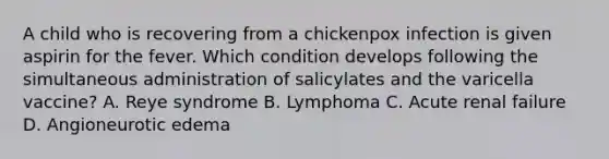 A child who is recovering from a chickenpox infection is given aspirin for the fever. Which condition develops following the simultaneous administration of salicylates and the varicella vaccine? A. Reye syndrome B. Lymphoma C. Acute renal failure D. Angioneurotic edema