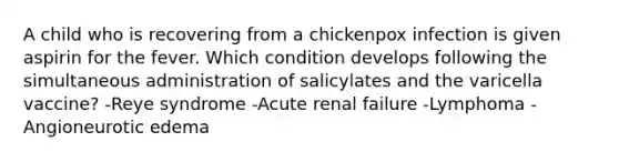 A child who is recovering from a chickenpox infection is given aspirin for the fever. Which condition develops following the simultaneous administration of salicylates and the varicella vaccine? -Reye syndrome -Acute renal failure -Lymphoma -Angioneurotic edema