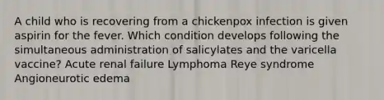 A child who is recovering from a chickenpox infection is given aspirin for the fever. Which condition develops following the simultaneous administration of salicylates and the varicella vaccine? Acute renal failure Lymphoma Reye syndrome Angioneurotic edema