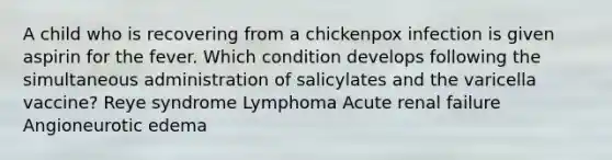 A child who is recovering from a chickenpox infection is given aspirin for the fever. Which condition develops following the simultaneous administration of salicylates and the varicella vaccine? Reye syndrome Lymphoma Acute renal failure Angioneurotic edema