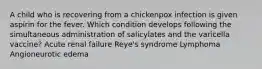 A child who is recovering from a chickenpox infection is given aspirin for the fever. Which condition develops following the simultaneous administration of salicylates and the varicella vaccine? Acute renal failure Reye's syndrome Lymphoma Angioneurotic edema