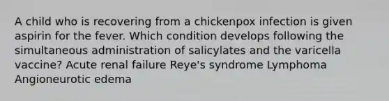 A child who is recovering from a chickenpox infection is given aspirin for the fever. Which condition develops following the simultaneous administration of salicylates and the varicella vaccine? Acute renal failure Reye's syndrome Lymphoma Angioneurotic edema