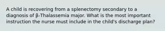 A child is recovering from a splenectomy secondary to a diagnosis of β-Thalassemia major. What is the most important instruction the nurse must include in the child's discharge plan?