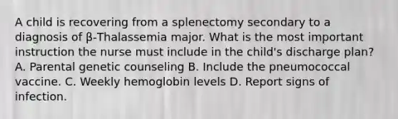 A child is recovering from a splenectomy secondary to a diagnosis of β-Thalassemia major. What is the most important instruction the nurse must include in the child's discharge plan? A. Parental genetic counseling B. Include the pneumococcal vaccine. C. Weekly hemoglobin levels D. Report signs of infection.