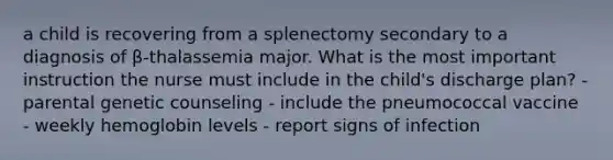 a child is recovering from a splenectomy secondary to a diagnosis of β-thalassemia major. What is the most important instruction the nurse must include in the child's discharge plan? - parental genetic counseling - include the pneumococcal vaccine - weekly hemoglobin levels - report signs of infection