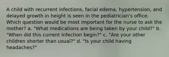 A child with recurrent infections, facial edema, hypertension, and delayed growth in height is seen in the pediatrician's office. Which question would be most important for the nurse to ask the mother? a. "What medications are being taken by your child?" b. "When did this current infection begin?" c. "Are your other children shorter than usual?" d. "Is your child having headaches?"