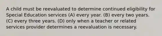 A child must be reevaluated to determine continued eligibility for Special Education services (A) every year. (B) every two years. (C) every three years. (D) only when a teacher or related services provider determines a reevaluation is necessary.