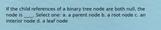 If the child references of a binary tree node are both null, the node is ____. Select one: a. a parent node b. a root node c. an interior node d. a leaf node