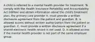 A child is referred to a mental health provider for treatment. To comply with the Health Insurance Portability and Accountability Act (HIPAA) and obtain information about the child's treatment plan, the primary care provider A. must provide a written disclosure agreement from the patient and guardian. B. is allowed access without written authorization from the patient or guardian. C. must provide a written disclosure agreement if a shared electronic health record is not used. D. is allowed access if the mental health provider is not part of the same employer group.
