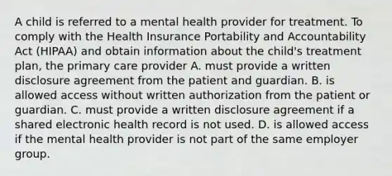 A child is referred to a mental health provider for treatment. To comply with the Health Insurance Portability and Accountability Act (HIPAA) and obtain information about the child's treatment plan, the primary care provider A. must provide a written disclosure agreement from the patient and guardian. B. is allowed access without written authorization from the patient or guardian. C. must provide a written disclosure agreement if a shared electronic health record is not used. D. is allowed access if the mental health provider is not part of the same employer group.