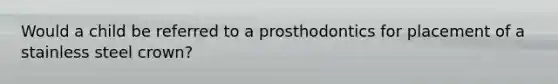 Would a child be referred to a prosthodontics for placement of a stainless steel crown?