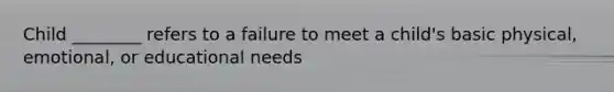 Child ________ refers to a failure to meet a child's basic physical, emotional, or educational needs