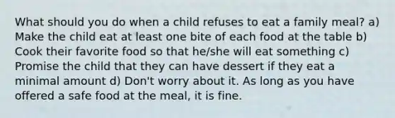 What should you do when a child refuses to eat a family meal? a) Make the child eat at least one bite of each food at the table b) Cook their favorite food so that he/she will eat something c) Promise the child that they can have dessert if they eat a minimal amount d) Don't worry about it. As long as you have offered a safe food at the meal, it is fine.