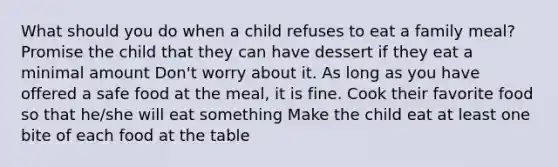 What should you do when a child refuses to eat a family meal? Promise the child that they can have dessert if they eat a minimal amount Don't worry about it. As long as you have offered a safe food at the meal, it is fine. Cook their favorite food so that he/she will eat something Make the child eat at least one bite of each food at the table