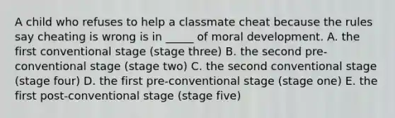 A child who refuses to help a classmate cheat because the rules say cheating is wrong is in _____ of moral development. A. the first conventional stage (stage three) B. the second pre-conventional stage (stage two) C. the second conventional stage (stage four) D. the first pre-conventional stage (stage one) E. the first post-conventional stage (stage five)