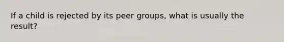 If a child is rejected by its peer groups, what is usually the result?