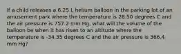 If a child releases a 6.25 L helium balloon in the parking lot of an amusement park where the temperature is 28.50 degrees C and the air pressure is 757.2 mm Hg, what will the volume of the balloon be when it has risen to an altitude where the temperature is -34.35 degrees C and the air pressure is 366.4 mm Hg?