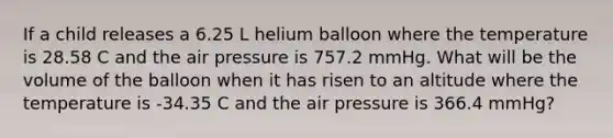 If a child releases a 6.25 L helium balloon where the temperature is 28.58 C and the air pressure is 757.2 mmHg. What will be the volume of the balloon when it has risen to an altitude where the temperature is -34.35 C and the air pressure is 366.4 mmHg?