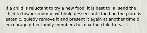 If a child is reluctant to try a new food, it is best to: a. send the child to his/her room b. withhold dessert until food on the plate is eaten c. quietly remove it and present it again at another time d. encourage other family members to coax the child to eat it