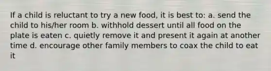 If a child is reluctant to try a new food, it is best to: a. send the child to his/her room b. withhold dessert until all food on the plate is eaten c. quietly remove it and present it again at another time d. encourage other family members to coax the child to eat it