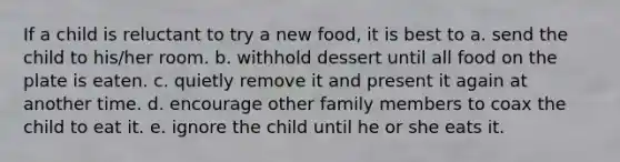 If a child is reluctant to try a new food, it is best to a. send the child to his/her room. b. withhold dessert until all food on the plate is eaten. c. quietly remove it and present it again at another time. d. encourage other family members to coax the child to eat it. e. ignore the child until he or she eats it.