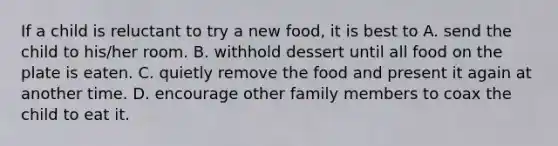 If a child is reluctant to try a new food, it is best to A. send the child to his/her room. B. withhold dessert until all food on the plate is eaten. C. quietly remove the food and present it again at another time. D. encourage other family members to coax the child to eat it.