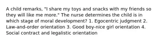 A child remarks, "I share my toys and snacks with my friends so they will like me more." The nurse determines the child is in which stage of moral development? 1. Egocentric judgment 2. Law-and-order orientation 3. Good boy-nice girl orientation 4. Social contract and legalistic orientation