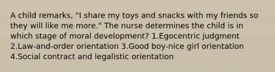 A child remarks, "I share my toys and snacks with my friends so they will like me more." The nurse determines the child is in which stage of moral development? 1.Egocentric judgment 2.Law-and-order orientation 3.Good boy-nice girl orientation 4.Social contract and legalistic orientation