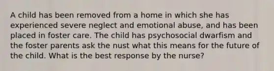 A child has been removed from a home in which she has experienced severe neglect and emotional abuse, and has been placed in foster care. The child has psychosocial dwarfism and the foster parents ask the nust what this means for the future of the child. What is the best response by the nurse?